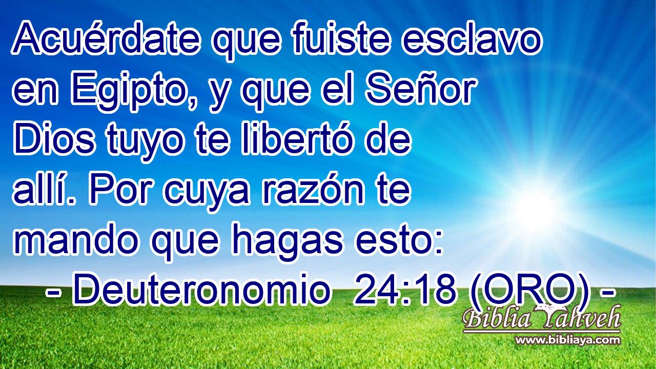  Acuérdate que fuiste esclavo en Egipto, y que el Señor Dios tuyo te libertó de allí. Por cuya razón te mando que hagas esto: 