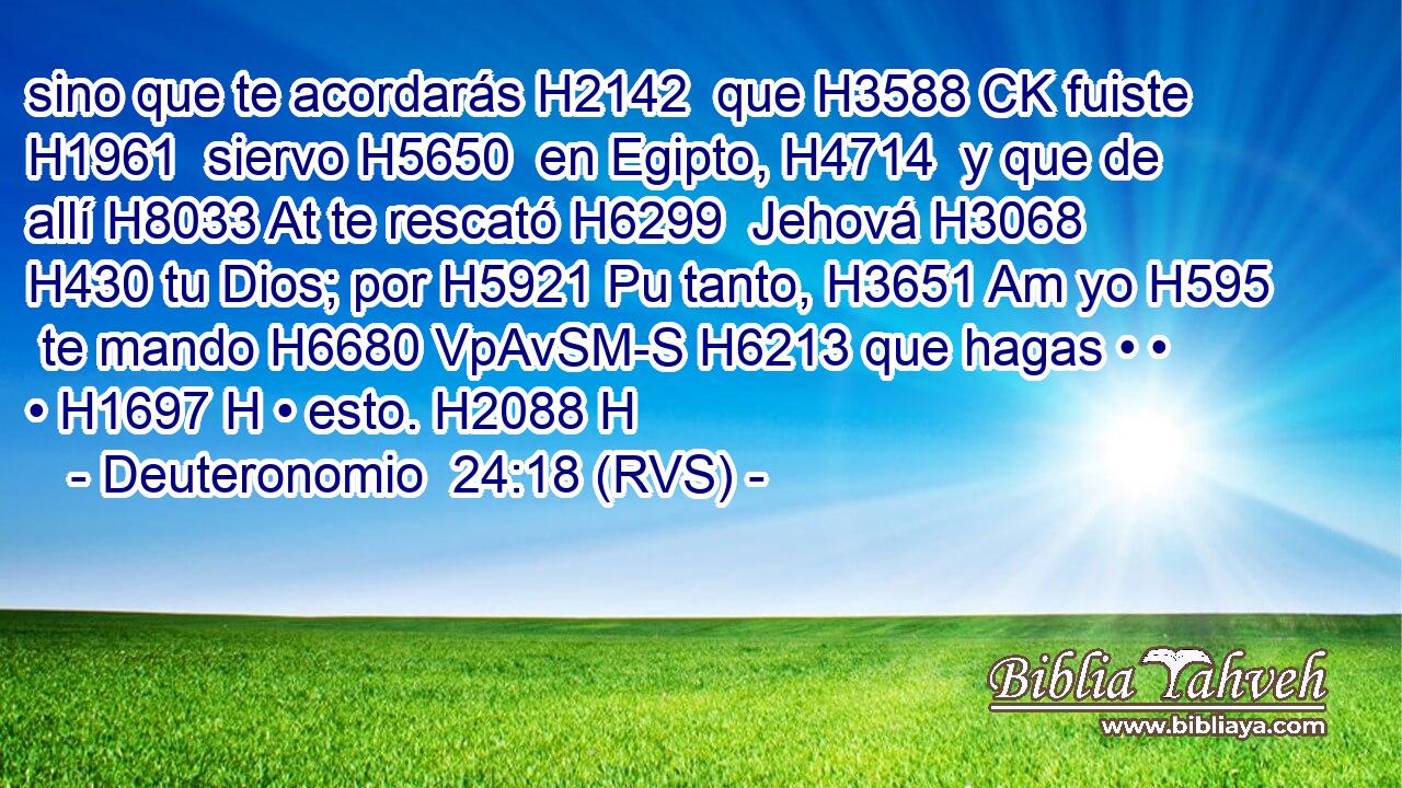 sino que te acordarás H2142  que H3588 CK fuiste H1961  siervo H5650  en Egipto, H4714  y que de allí H8033 At te rescató H6299  Jehová H3068  H430 tu Dios; por H5921 Pu tanto, H3651 Am yo H595  te mando H6680 VpAvSM-S H6213 que hagas • • • H1697 H • esto. H2088 H 