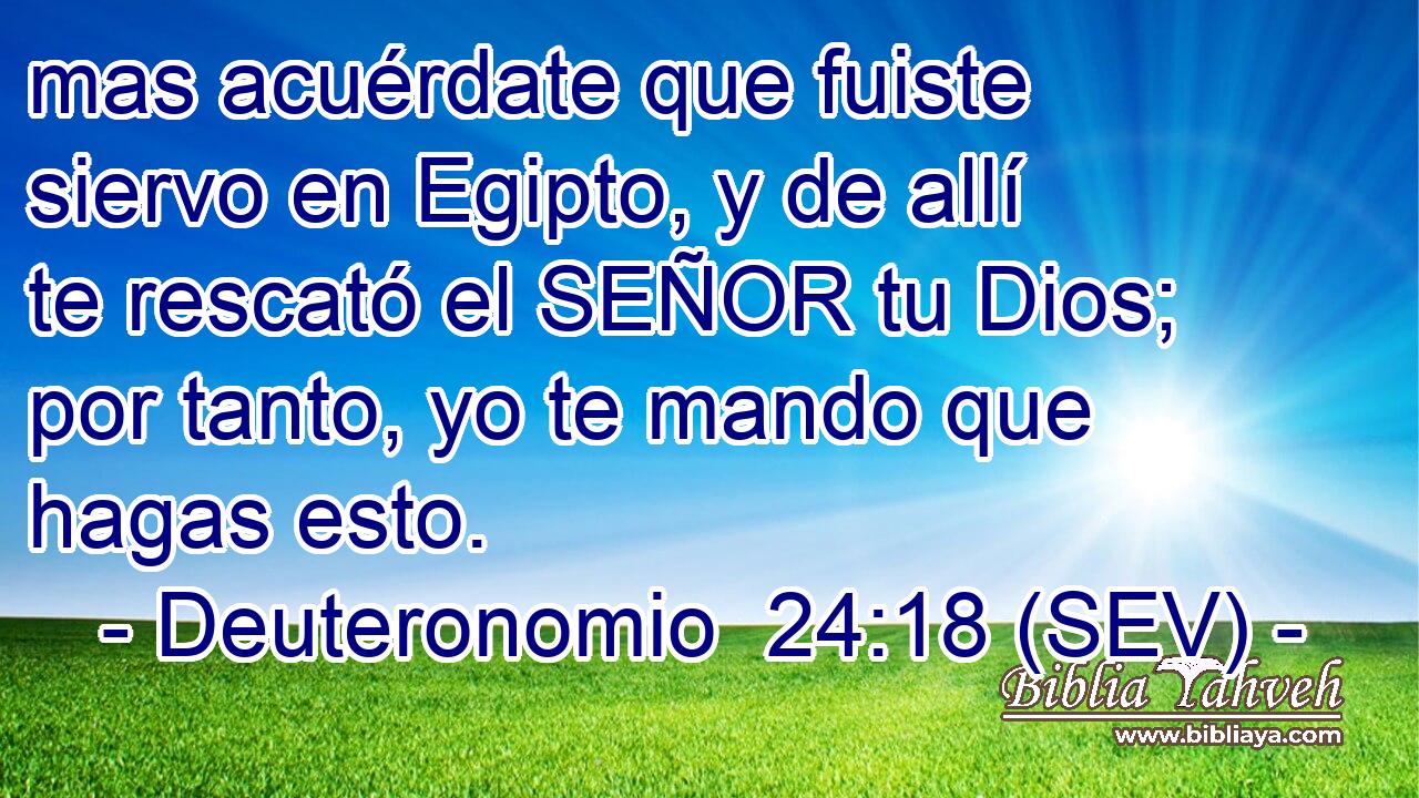 mas acuérdate que fuiste siervo en Egipto, y de allí te rescató el SEÑOR tu Dios; por tanto, yo te mando que hagas esto.
