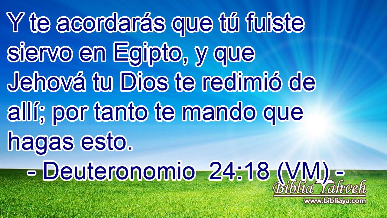  Y te acordarás que tú fuiste siervo en Egipto, y que Jehová tu Dios te redimió de allí; por tanto te mando que hagas esto. 