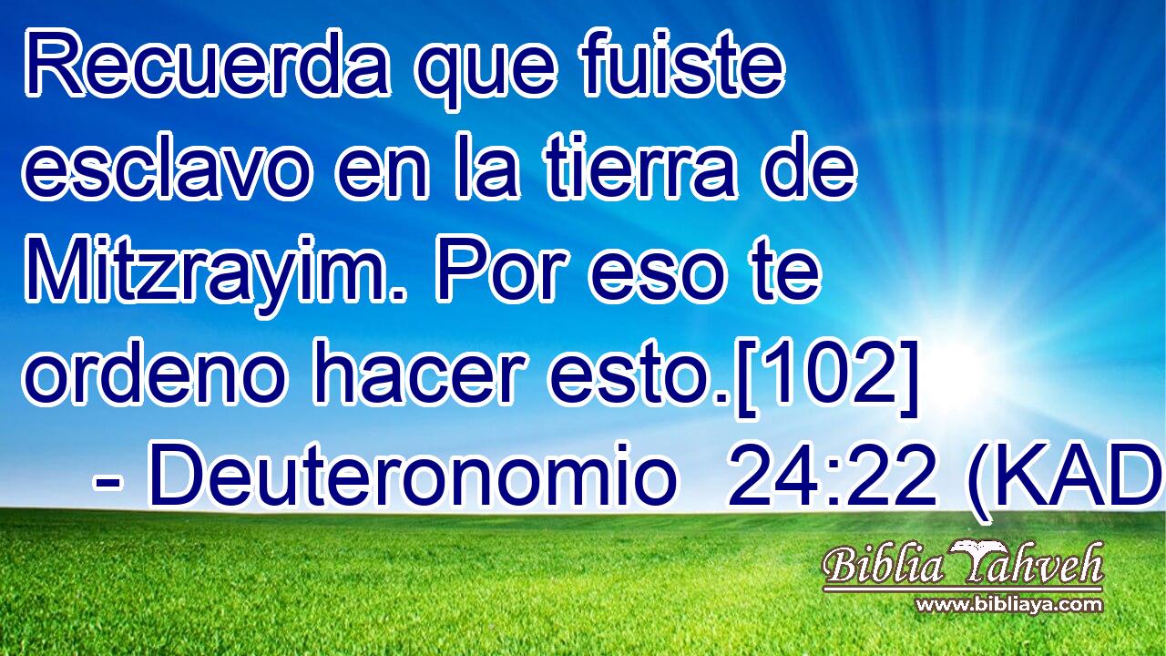  Recuerda que fuiste esclavo en la tierra de Mitzrayim. Por eso te ordeno hacer esto.[102] 