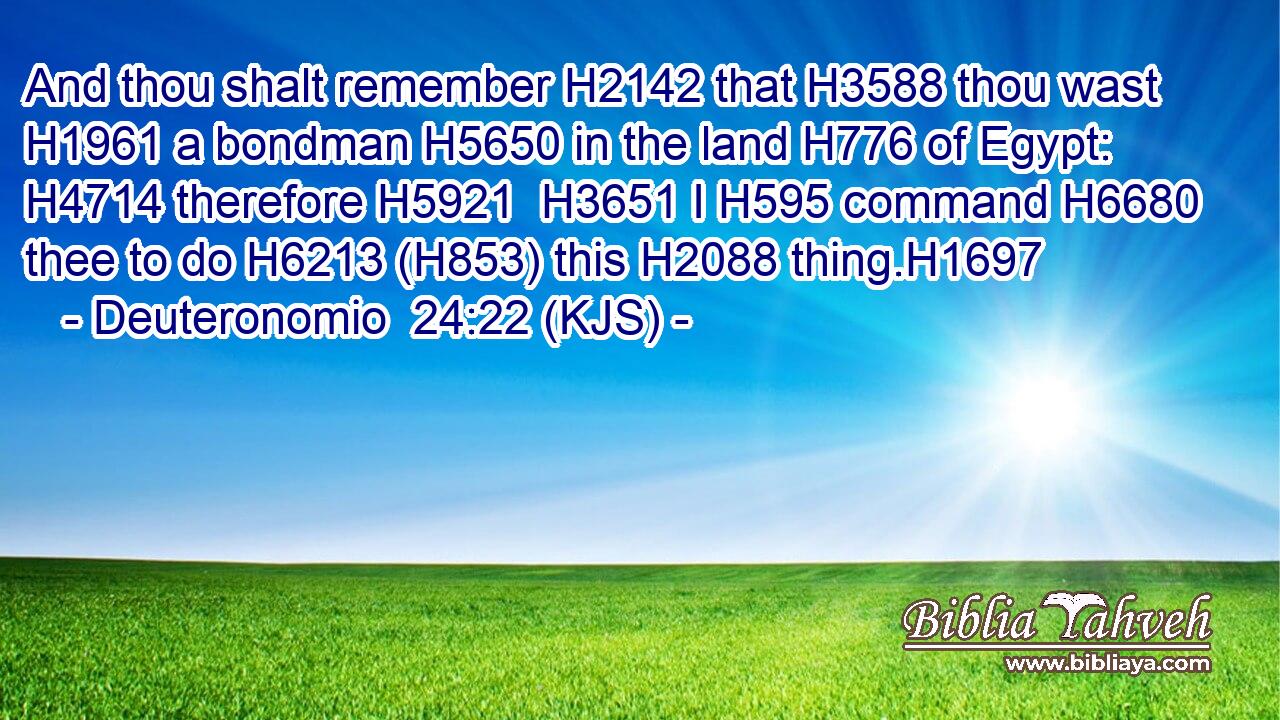 And thou shalt remember H2142 that H3588 thou wast H1961 a bondman H5650 in the land H776 of Egypt: H4714 therefore H5921  H3651 I H595 command H6680 thee to do H6213 (H853) this H2088 thing.H1697