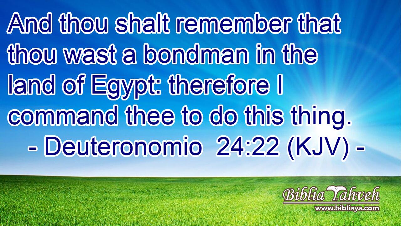 And thou shalt remember that thou wast a bondman in the land of Egypt: therefore I command thee to do this thing.