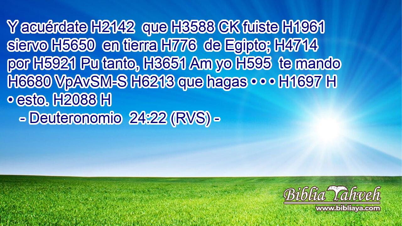 Y acuérdate H2142  que H3588 CK fuiste H1961  siervo H5650  en tierra H776  de Egipto; H4714  por H5921 Pu tanto, H3651 Am yo H595  te mando H6680 VpAvSM-S H6213 que hagas • • • H1697 H • esto. H2088 H 