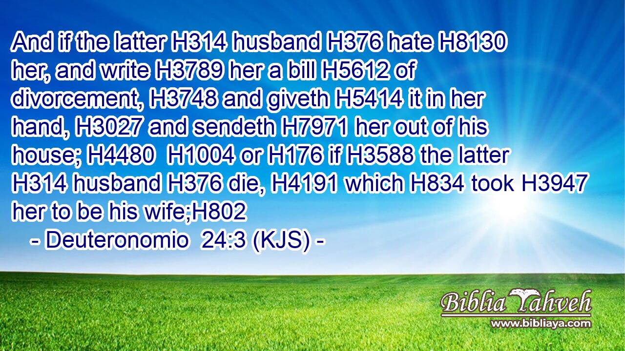 And if the latter H314 husband H376 hate H8130 her, and write H3789 her a bill H5612 of divorcement, H3748 and giveth H5414 it in her hand, H3027 and sendeth H7971 her out of his house; H4480  H1004 or H176 if H3588 the latter H314 husband H376 die, H4191 which H834 took H3947 her to be his wife;H802