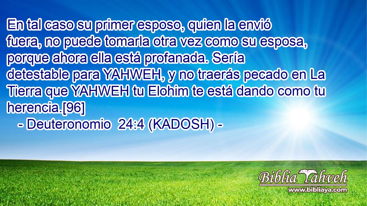  En tal caso su primer esposo, quien la envió fuera, no puede tomarla otra vez como su esposa, porque ahora ella está profanada. Sería detestable para YAHWEH, y no traerás pecado en La Tierra que YAHWEH tu Elohim te está dando como tu herencia.[96] 