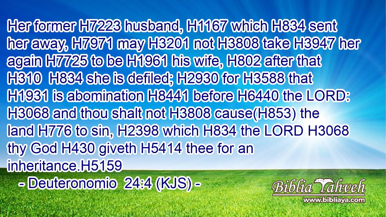 Her former H7223 husband, H1167 which H834 sent her away, H7971 may H3201 not H3808 take H3947 her again H7725 to be H1961 his wife, H802 after that H310  H834 she is defiled; H2930 for H3588 that H1931 is abomination H8441 before H6440 the LORD: H3068 and thou shalt not H3808 cause(H853) the land H776 to sin, H2398 which H834 the LORD H3068 thy God H430 giveth H5414 thee for an inheritance.H5159