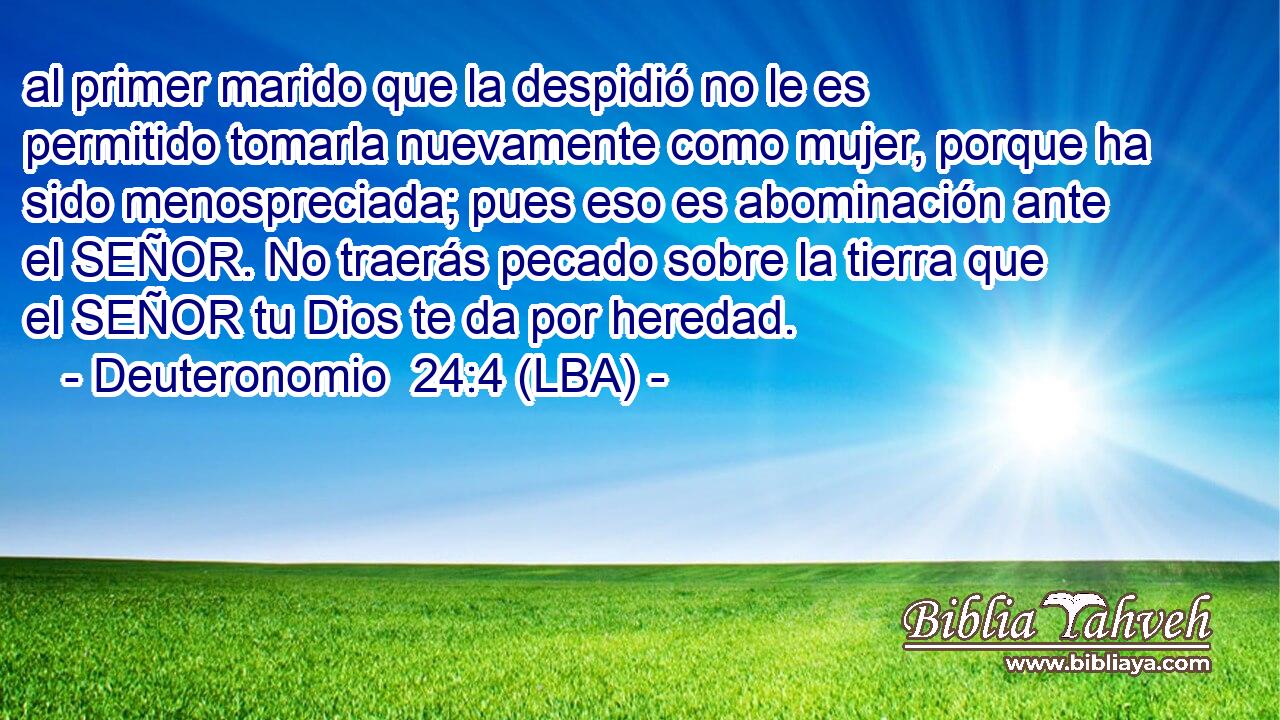 al primer marido que la despidió no le es permitido tomarla nuevamente como mujer, porque ha sido menospreciada; pues eso es abominación ante el SEÑOR. No traerás pecado sobre la tierra que el SEÑOR tu Dios te da por heredad.
