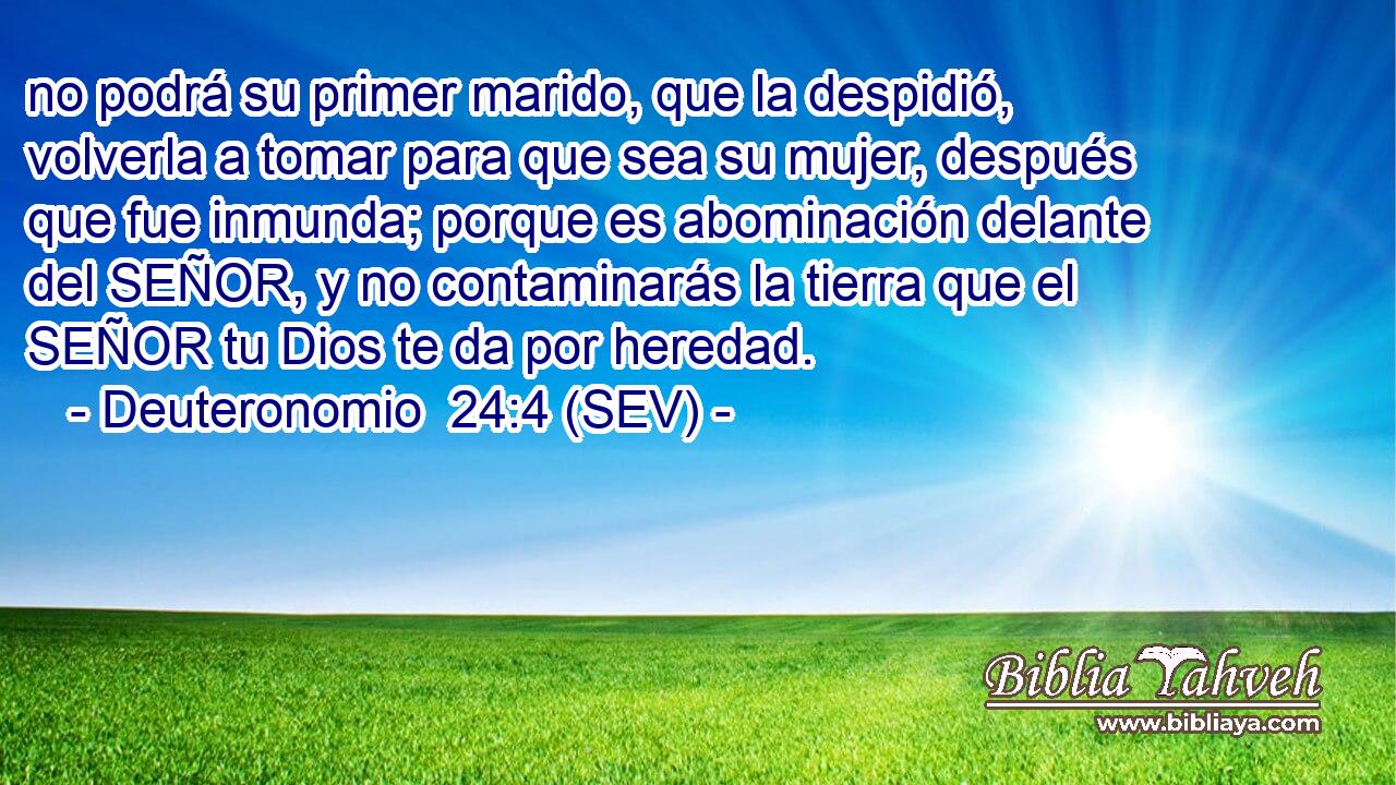 no podrá su primer marido, que la despidió, volverla a tomar para que sea su mujer, después que fue inmunda; porque es abominación delante del SEÑOR, y no contaminarás la tierra que el SEÑOR tu Dios te da por heredad.