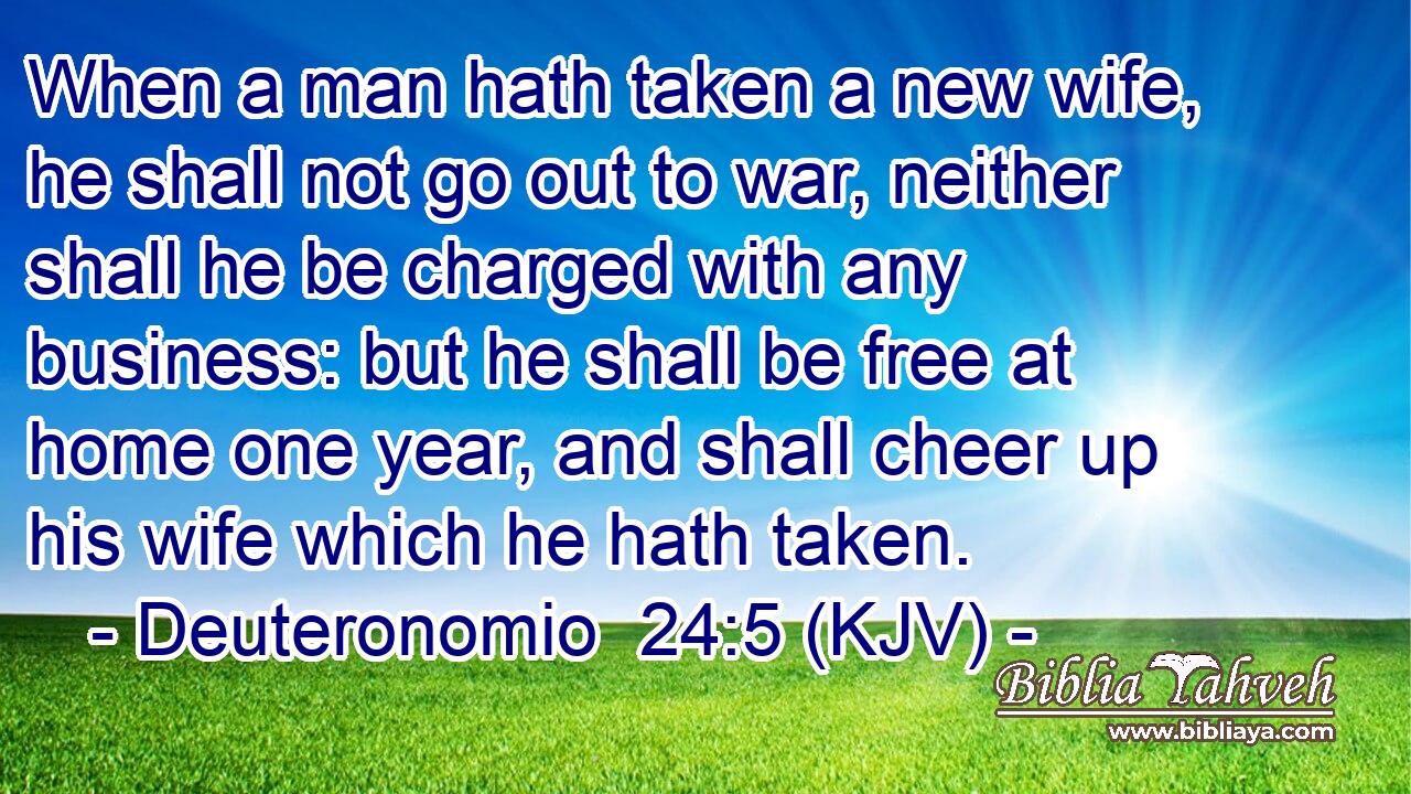 When a man hath taken a new wife, he shall not go out to war, neither shall he be charged with any business: but he shall be free at home one year, and shall cheer up his wife which he hath taken.