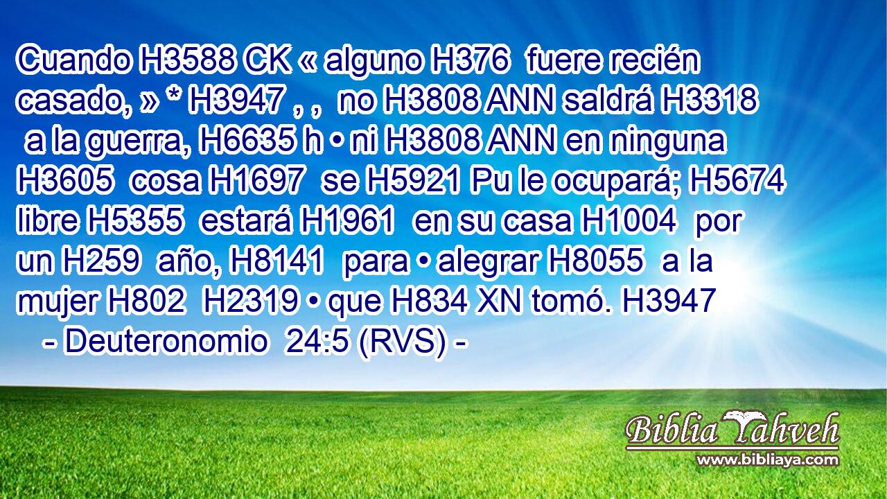 Cuando H3588 CK « alguno H376  fuere recién casado, » * H3947 , ,  no H3808 ANN saldrá H3318  a la guerra, H6635 h • ni H3808 ANN en ninguna H3605  cosa H1697  se H5921 Pu le ocupará; H5674  libre H5355  estará H1961  en su casa H1004  por un H259  año, H8141  para • alegrar H8055  a la mujer H802  H2319 • que H834 XN tomó. H3947  