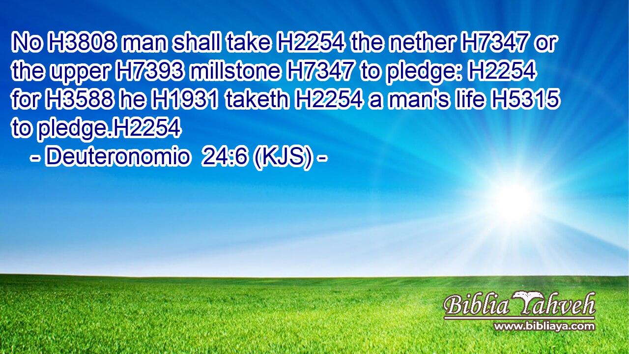 No H3808 man shall take H2254 the nether H7347 or the upper H7393 millstone H7347 to pledge: H2254 for H3588 he H1931 taketh H2254 a man's life H5315 to pledge.H2254