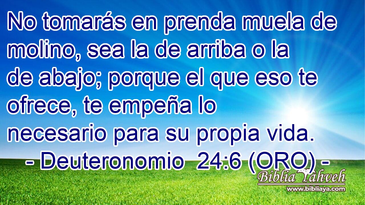  No tomarás en prenda muela de molino, sea la de arriba o la de abajo; porque el que eso te ofrece, te empeña lo necesario para su propia vida. 