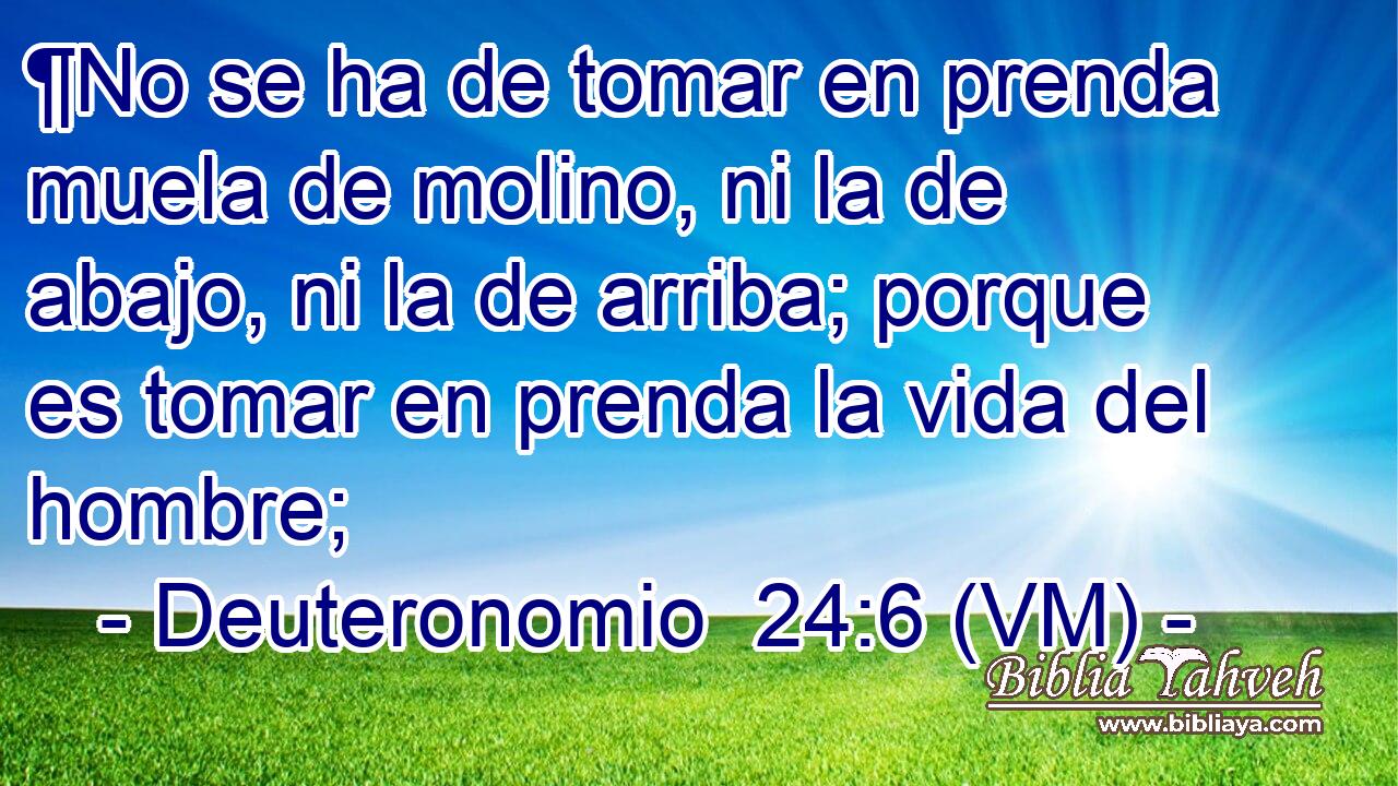  ¶No se ha de tomar en prenda muela de molino, ni la de abajo, ni la de arriba; porque es tomar en prenda la vida del hombre; 
