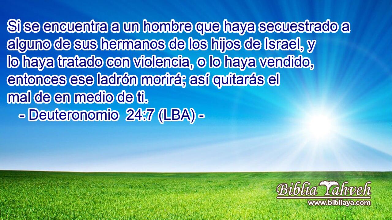 Si se encuentra a un hombre que haya secuestrado a alguno de sus hermanos de los hijos de Israel, y lo haya tratado con violencia, o lo haya vendido, entonces ese ladrón morirá; así quitarás el mal de en medio de ti.