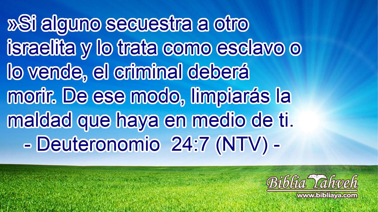 »Si alguno secuestra a otro israelita y lo trata como esclavo o lo vende, el criminal deberá morir. De ese modo, limpiarás la maldad que haya en medio de ti.