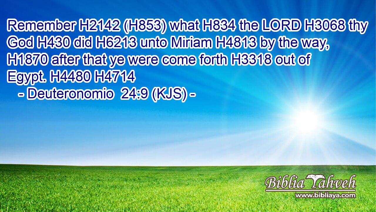 Remember H2142 (H853) what H834 the LORD H3068 thy God H430 did H6213 unto Miriam H4813 by the way, H1870 after that ye were come forth H3318 out of Egypt. H4480 H4714