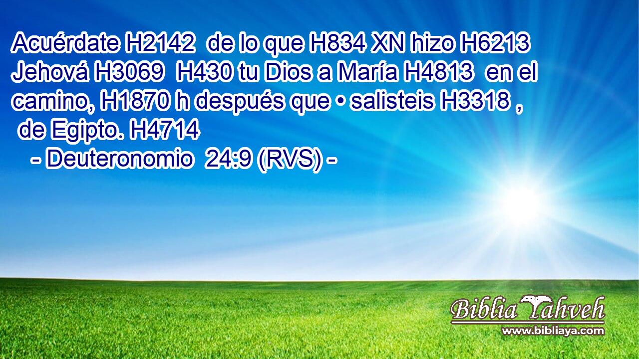 Acuérdate H2142  de lo que H834 XN hizo H6213  Jehová H3069  H430 tu Dios a María H4813  en el camino, H1870 h después que • salisteis H3318 ,  de Egipto. H4714  