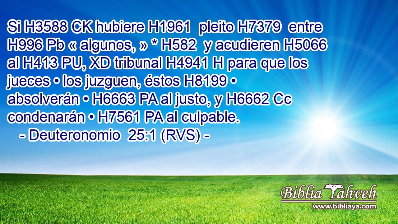 Si H3588 CK hubiere H1961  pleito H7379  entre H996 Pb « algunos, » * H582  y acudieren H5066  al H413 PU, XD tribunal H4941 H para que los jueces • los juzguen, éstos H8199 • absolverán • H6663 PA al justo, y H6662 Cc condenarán • H7561 PA al culpable. 