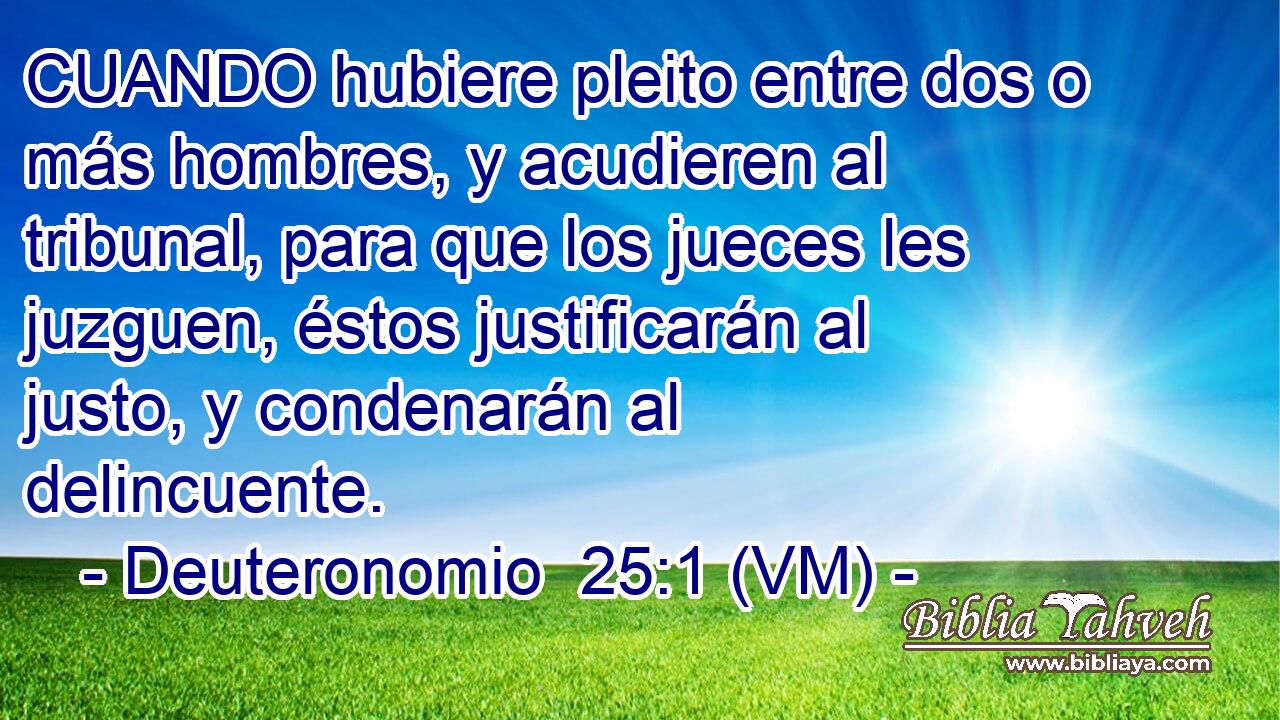  CUANDO hubiere pleito entre dos o más hombres, y acudieren al tribunal, para que los jueces les juzguen, éstos justificarán al justo, y condenarán al delincuente. 