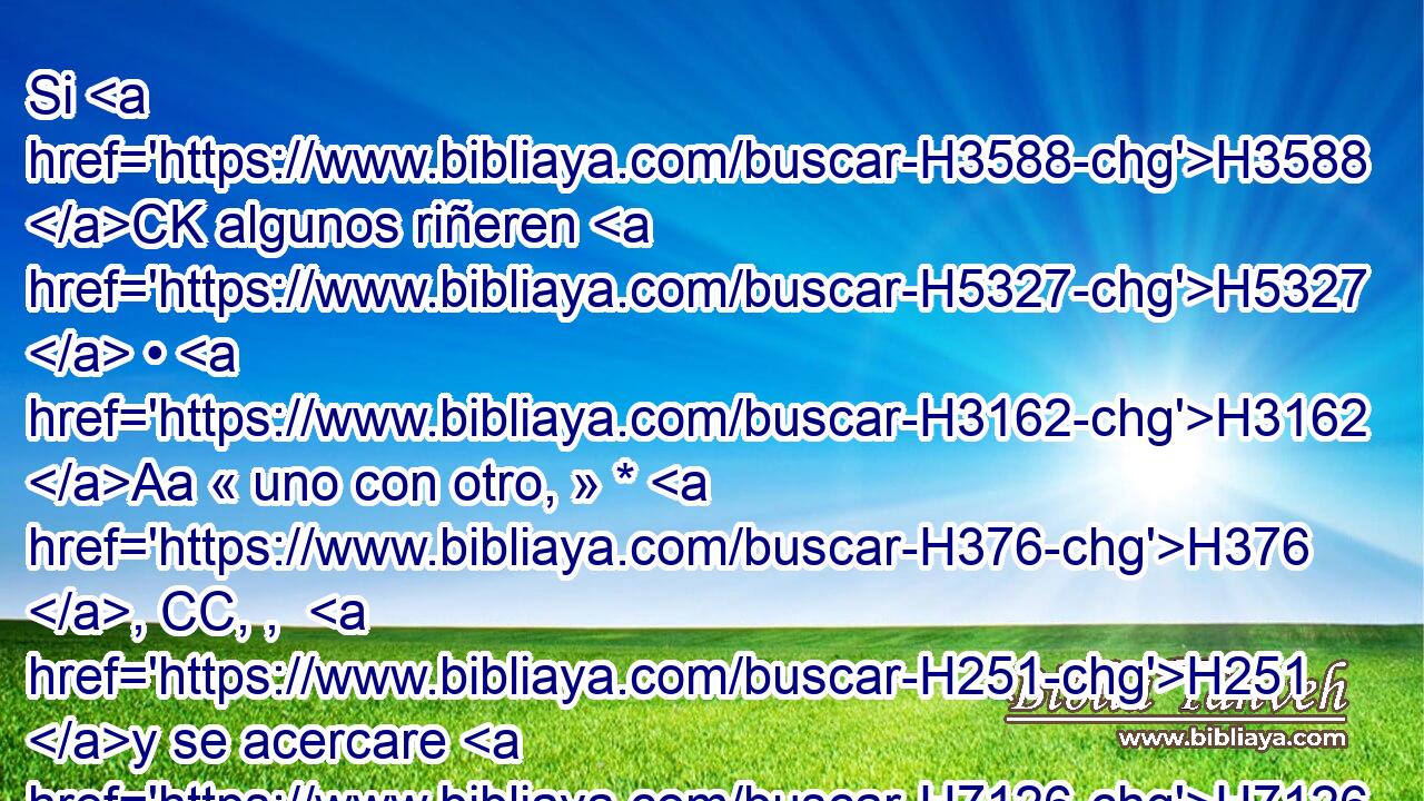 Si H3588 CK algunos riñeren H5327  • H3162 Aa « uno con otro, » * H376 , CC, ,  H251 y se acercare H7126  la mujer H802  de • uno H259 H para librar H5337  a su marido H376  de mano H3027  del que le hiere, H5221 VhApSM-S y alargando H7971  su mano H3027  • asiere H2388 VhAfSF3 de sus partes vergonzosas, H4016  