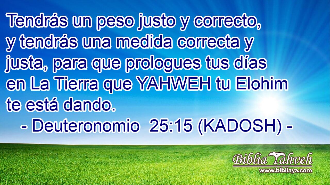  Tendrás un peso justo y correcto, y tendrás una medida correcta y justa, para que prologues tus días en La Tierra que YAHWEH tu Elohim te está dando. 