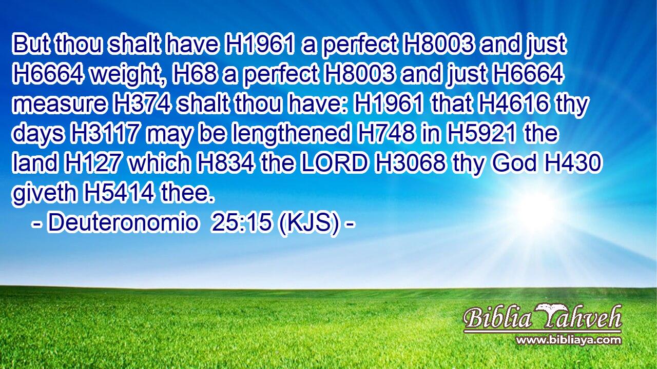 But thou shalt have H1961 a perfect H8003 and just H6664 weight, H68 a perfect H8003 and just H6664 measure H374 shalt thou have: H1961 that H4616 thy days H3117 may be lengthened H748 in H5921 the land H127 which H834 the LORD H3068 thy God H430 giveth H5414 thee.
