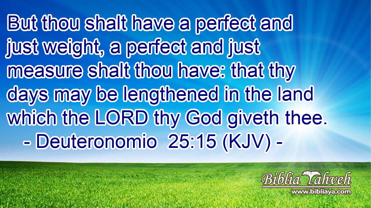 But thou shalt have a perfect and just weight, a perfect and just measure shalt thou have: that thy days may be lengthened in the land which the LORD thy God giveth thee.