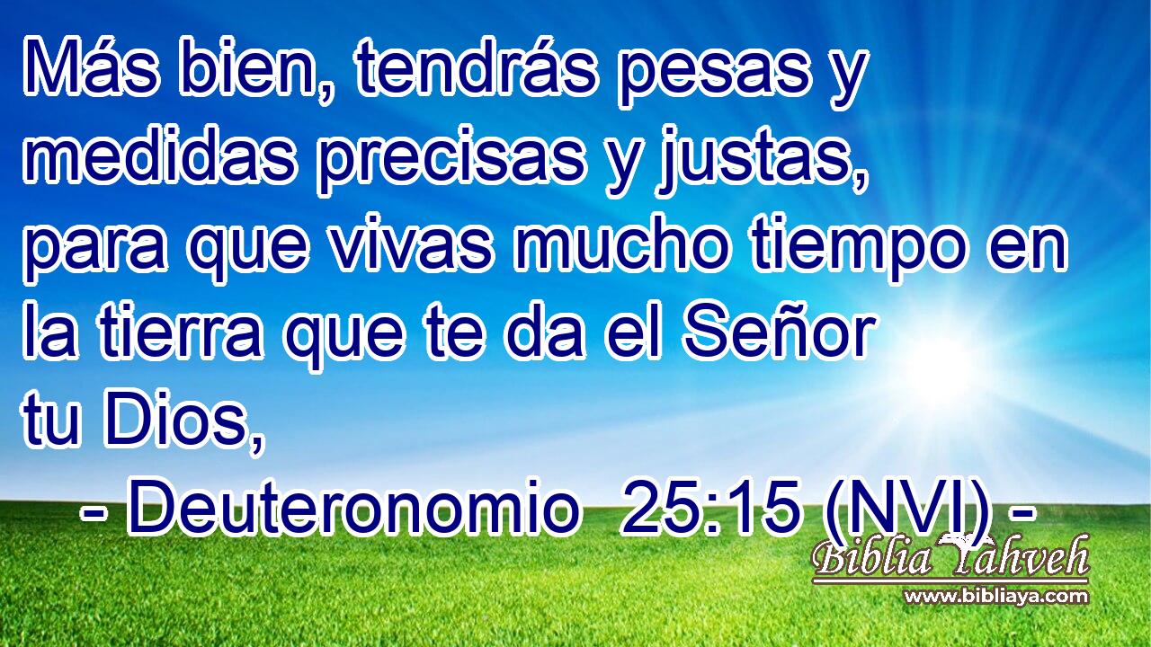  Más bien, tendrás pesas y medidas precisas y justas, para que vivas mucho tiempo en la tierra que te da el Señor tu Dios, 