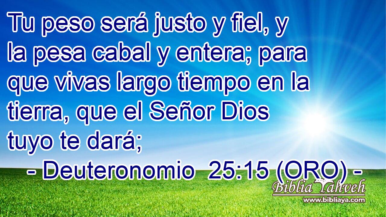  Tu peso será justo y fiel, y la pesa cabal y entera; para que vivas largo tiempo en la tierra, que el Señor Dios tuyo te dará; 