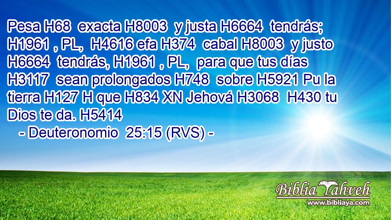 Pesa H68  exacta H8003  y justa H6664  tendrás; H1961 , PL,  H4616 efa H374  cabal H8003  y justo H6664  tendrás, H1961 , PL,  para que tus días H3117  sean prolongados H748  sobre H5921 Pu la tierra H127 H que H834 XN Jehová H3068  H430 tu Dios te da. H5414  