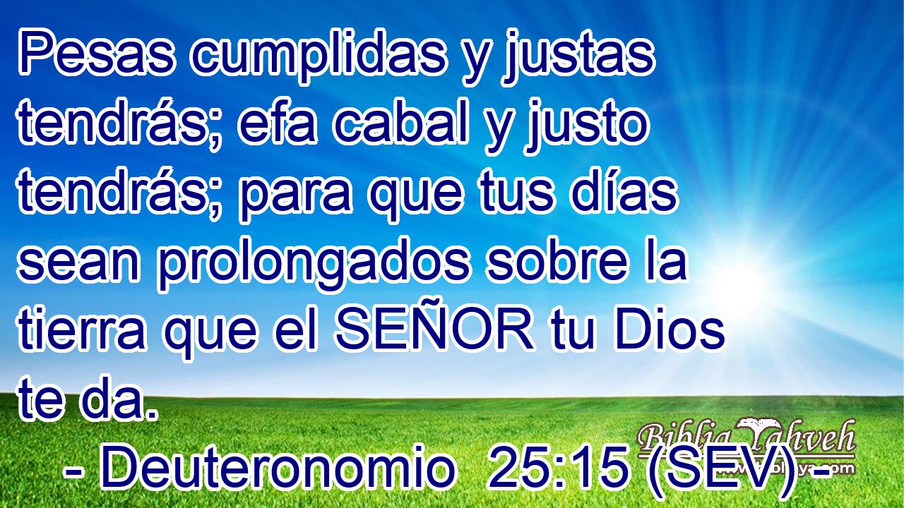 Pesas cumplidas y justas tendrás; efa cabal y justo tendrás; para que tus días sean prolongados sobre la tierra que el SEÑOR tu Dios te da.