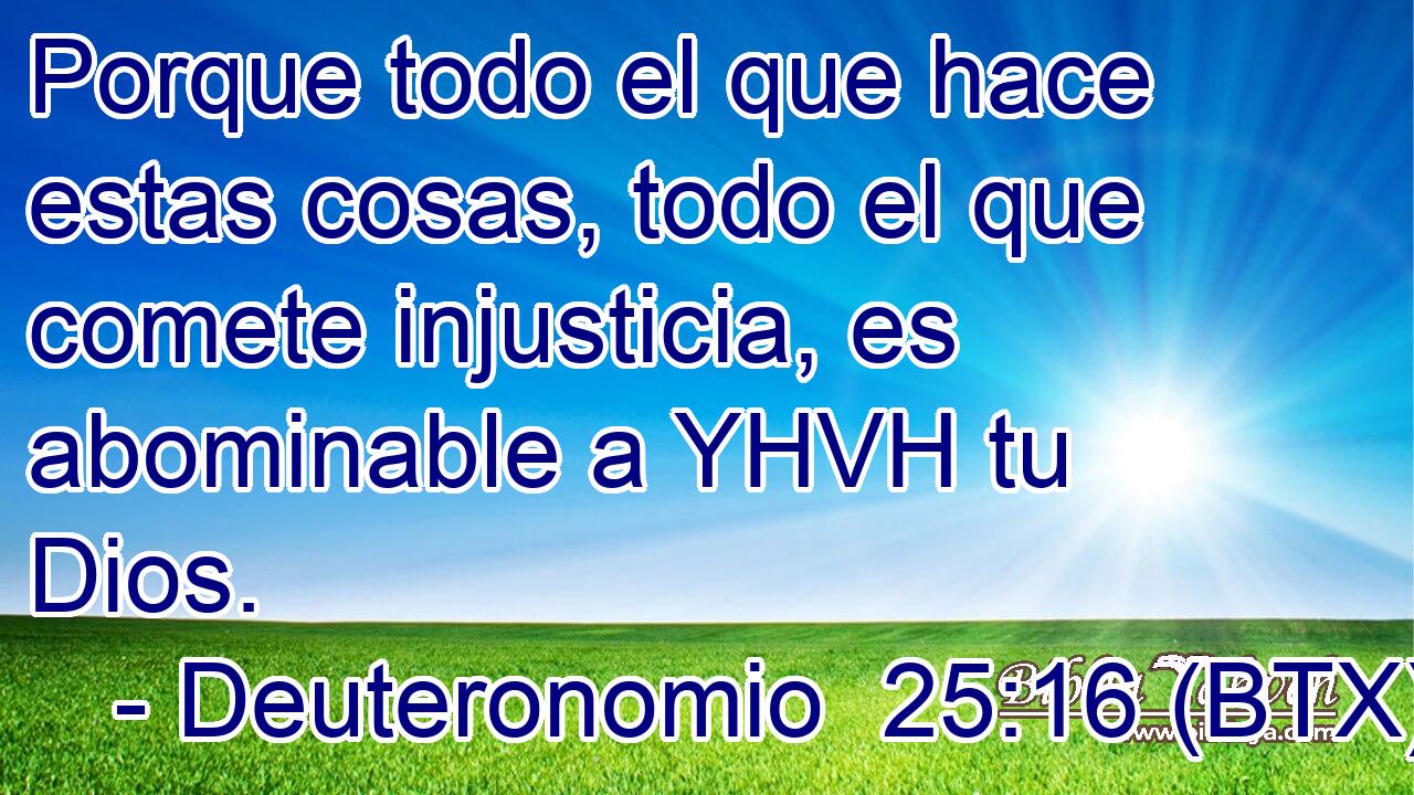 Porque todo el que hace estas cosas, todo el que comete injusticia, es abominable a YHVH tu Dios.