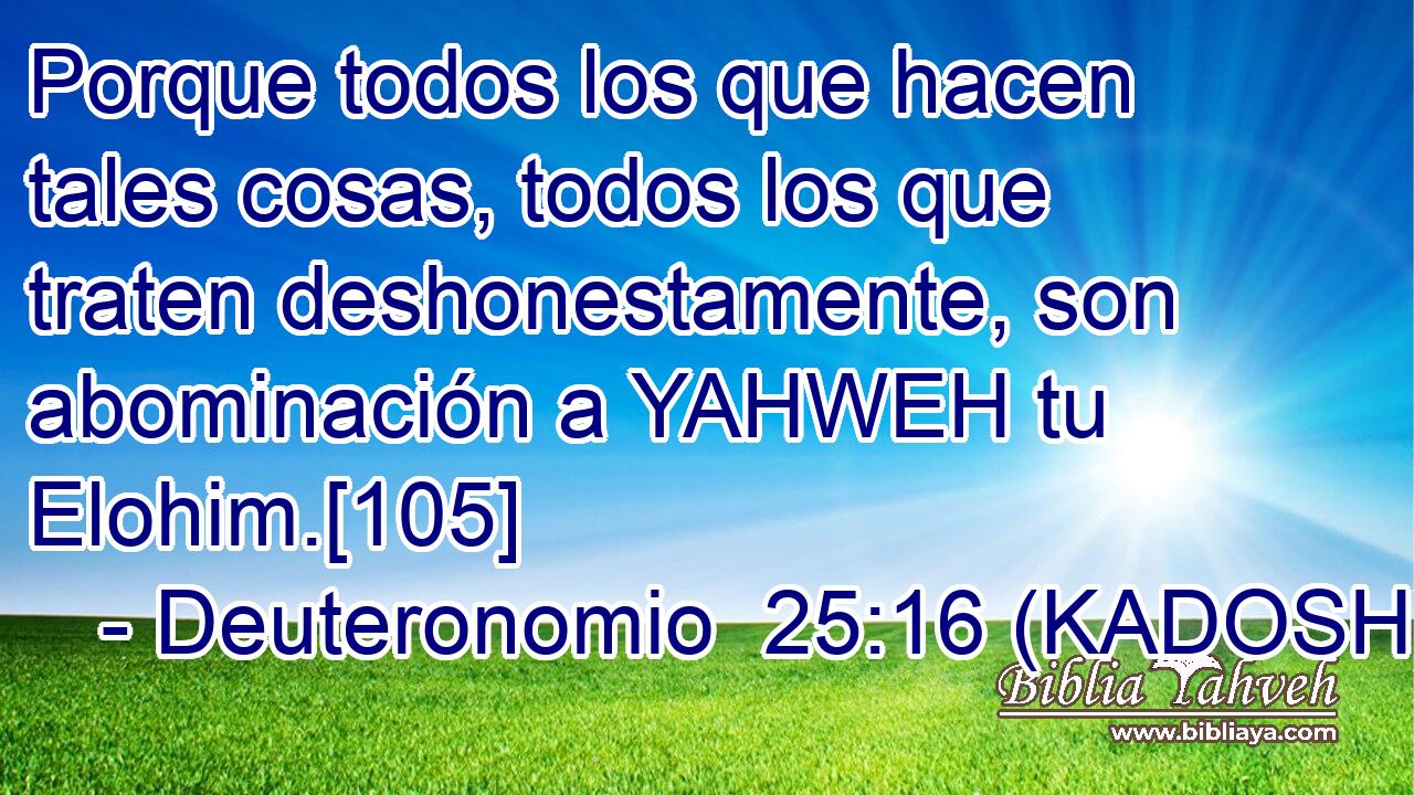  Porque todos los que hacen tales cosas, todos los que traten deshonestamente, son abominación a YAHWEH tu Elohim.[105] 