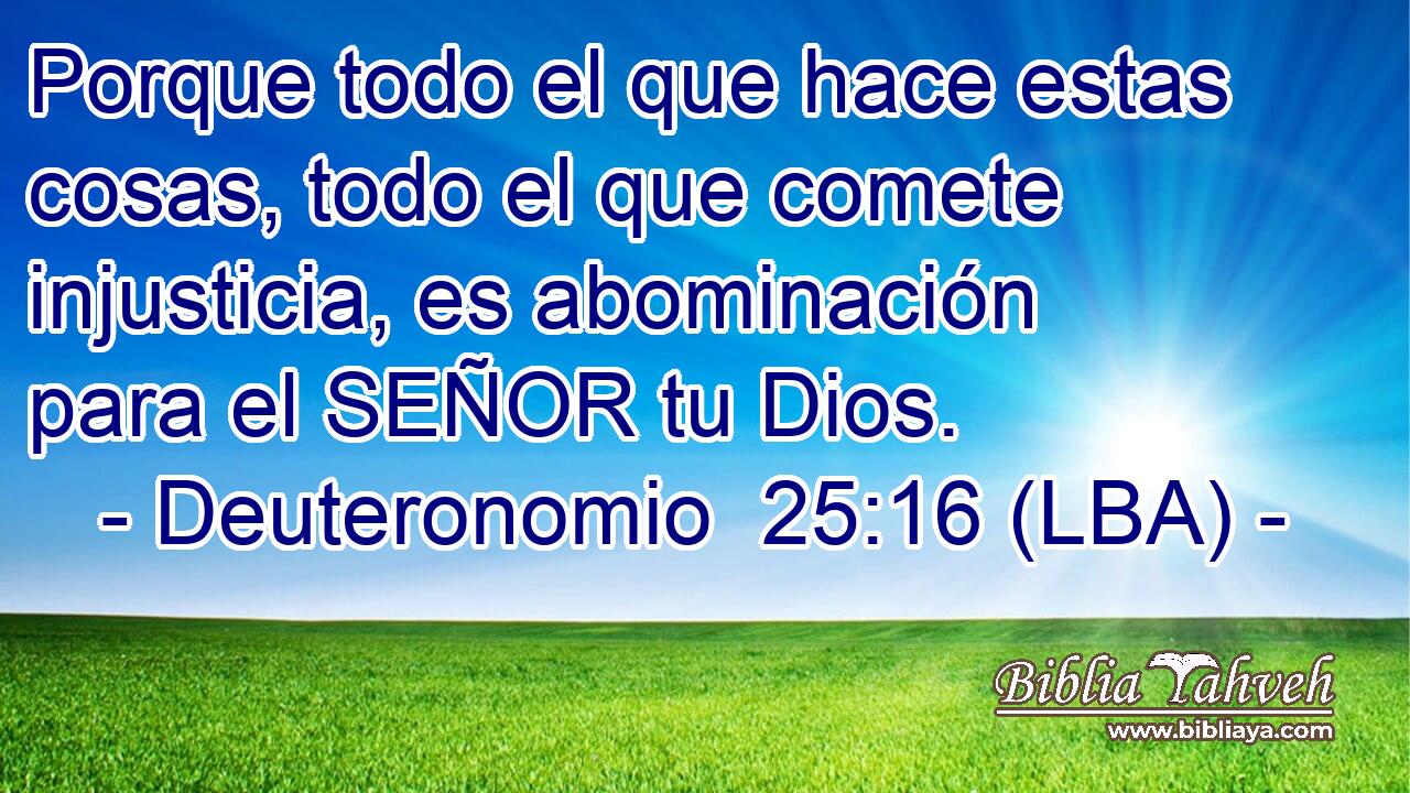 Porque todo el que hace estas cosas, todo el que comete injusticia, es abominación para el SEÑOR tu Dios.