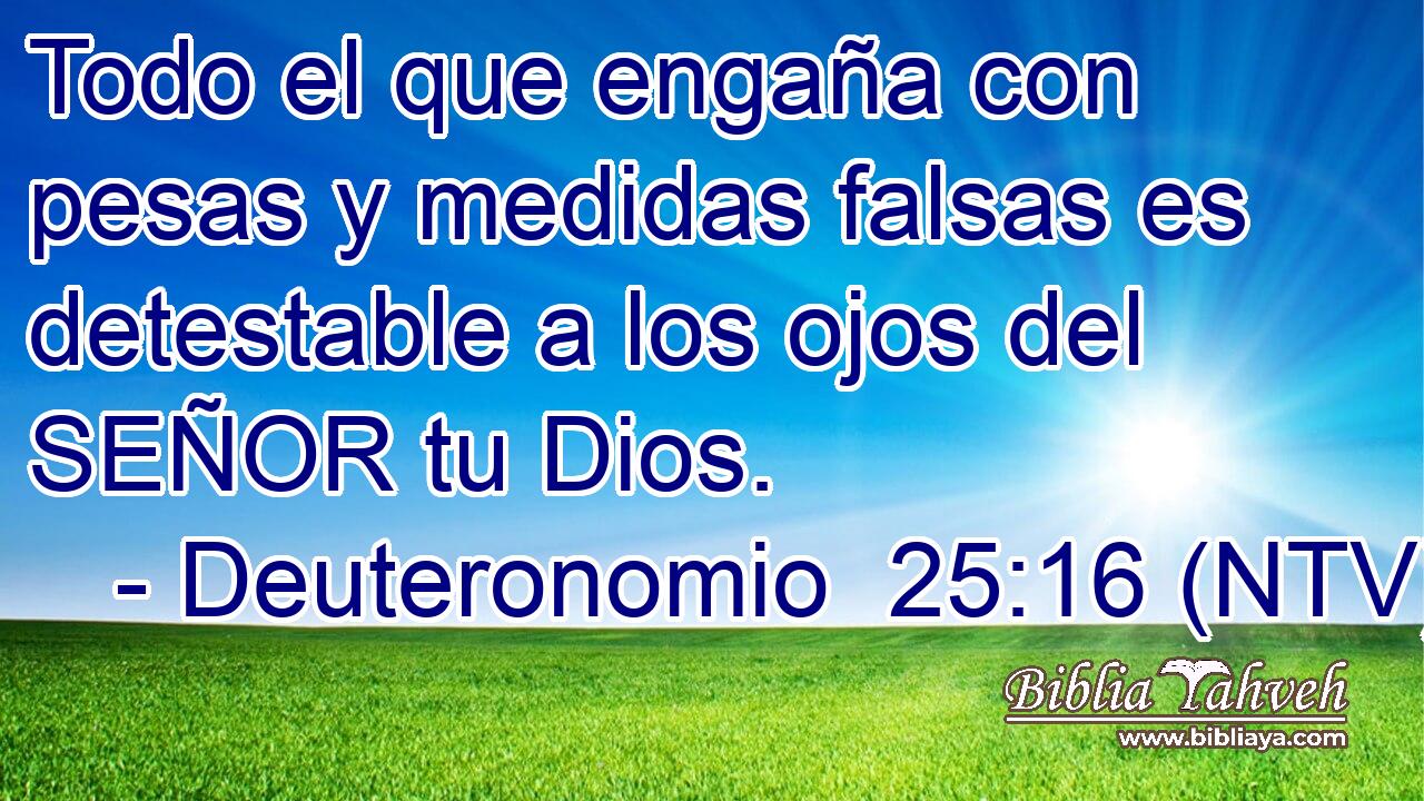 Todo el que engaña con pesas y medidas falsas es detestable a los ojos del SEÑOR tu Dios.