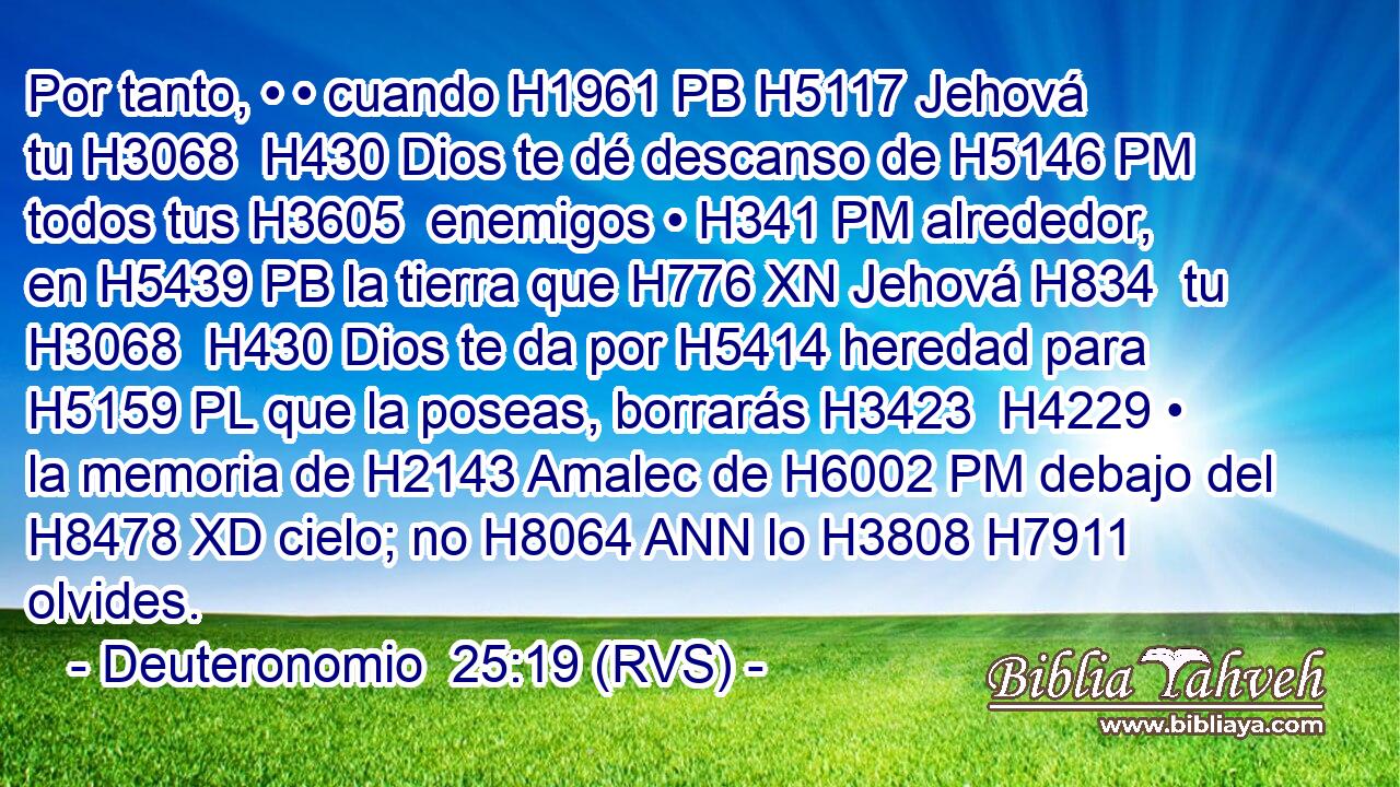 Por tanto, • • cuando H1961 PB H5117 Jehová tu H3068  H430 Dios te dé descanso de H5146 PM todos tus H3605  enemigos • H341 PM alrededor, en H5439 PB la tierra que H776 XN Jehová H834  tu H3068  H430 Dios te da por H5414 heredad para H5159 PL que la poseas, borrarás H3423  H4229 • la memoria de H2143 Amalec de H6002 PM debajo del H8478 XD cielo; no H8064 ANN lo H3808 H7911 olvides. 