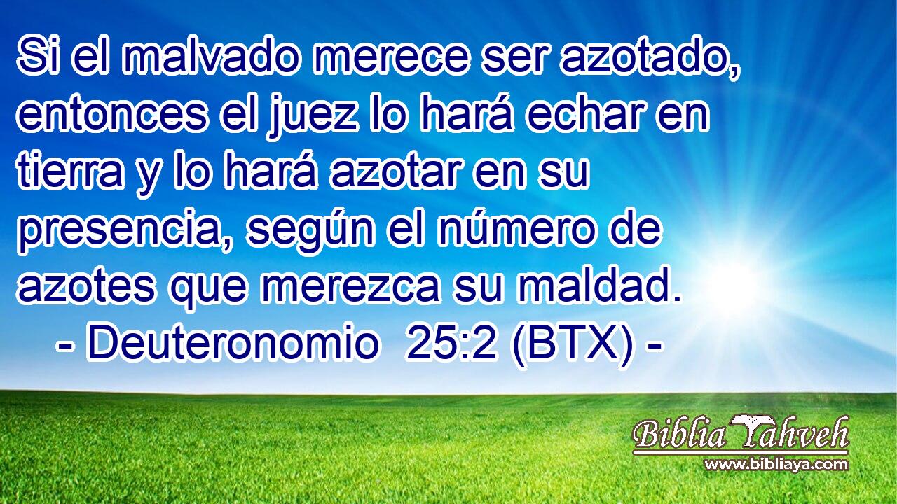 Si el malvado merece ser azotado, entonces el juez lo hará echar en tierra y lo hará azotar en su presencia, según el número de azotes que merezca su maldad.