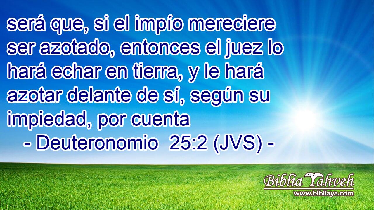 será que, si el impío mereciere ser azotado, entonces el juez lo hará echar en tierra, y le hará azotar delante de sí, según su impiedad, por cuenta