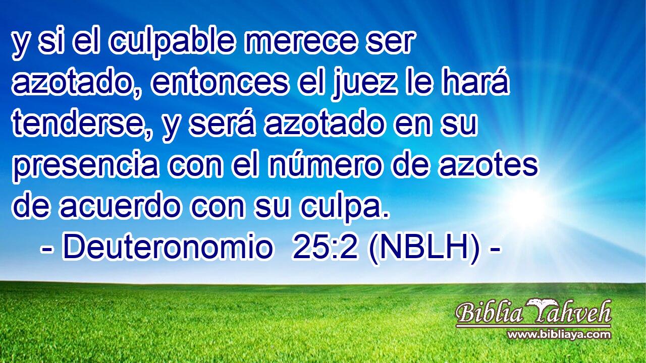  y si el culpable merece ser azotado, entonces el juez le hará tenderse, y será azotado en su presencia con el número de azotes de acuerdo con su culpa. 