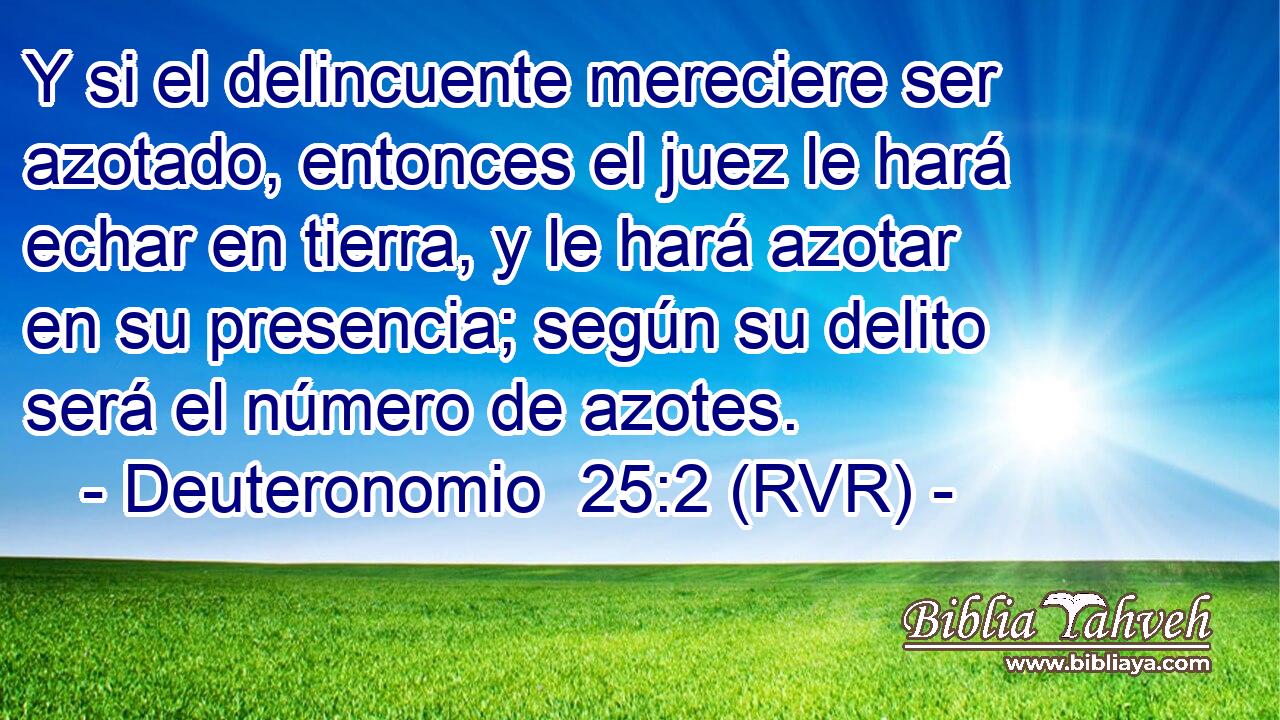 Y si el delincuente mereciere ser azotado, entonces el juez le hará echar en tierra, y le hará azotar en su presencia; según su delito será el número de azotes.