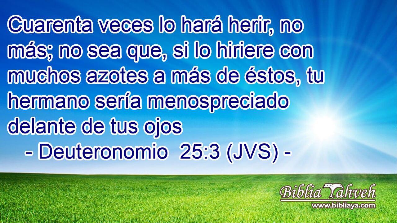 Cuarenta veces lo hará herir, no más; no sea que, si lo hiriere con muchos azotes a más de éstos, tu hermano sería menospreciado delante de tus ojos