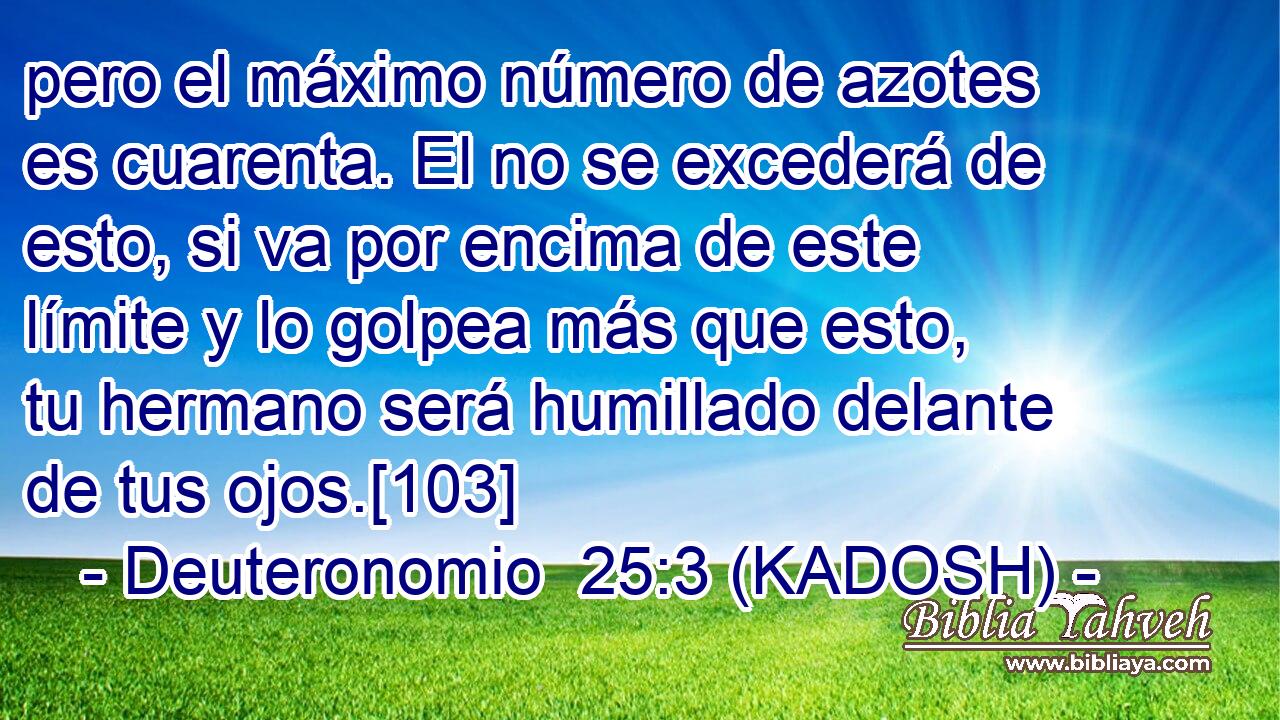  pero el máximo número de azotes es cuarenta. El no se excederá de esto, si va por encima de este límite y lo golpea más que esto, tu hermano será humillado delante de tus ojos.[103] 
