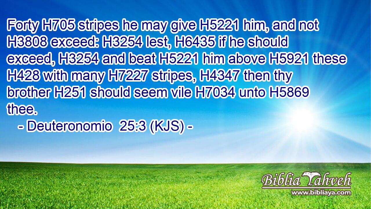Forty H705 stripes he may give H5221 him, and not H3808 exceed: H3254 lest, H6435 if he should exceed, H3254 and beat H5221 him above H5921 these H428 with many H7227 stripes, H4347 then thy brother H251 should seem vile H7034 unto H5869 thee.
