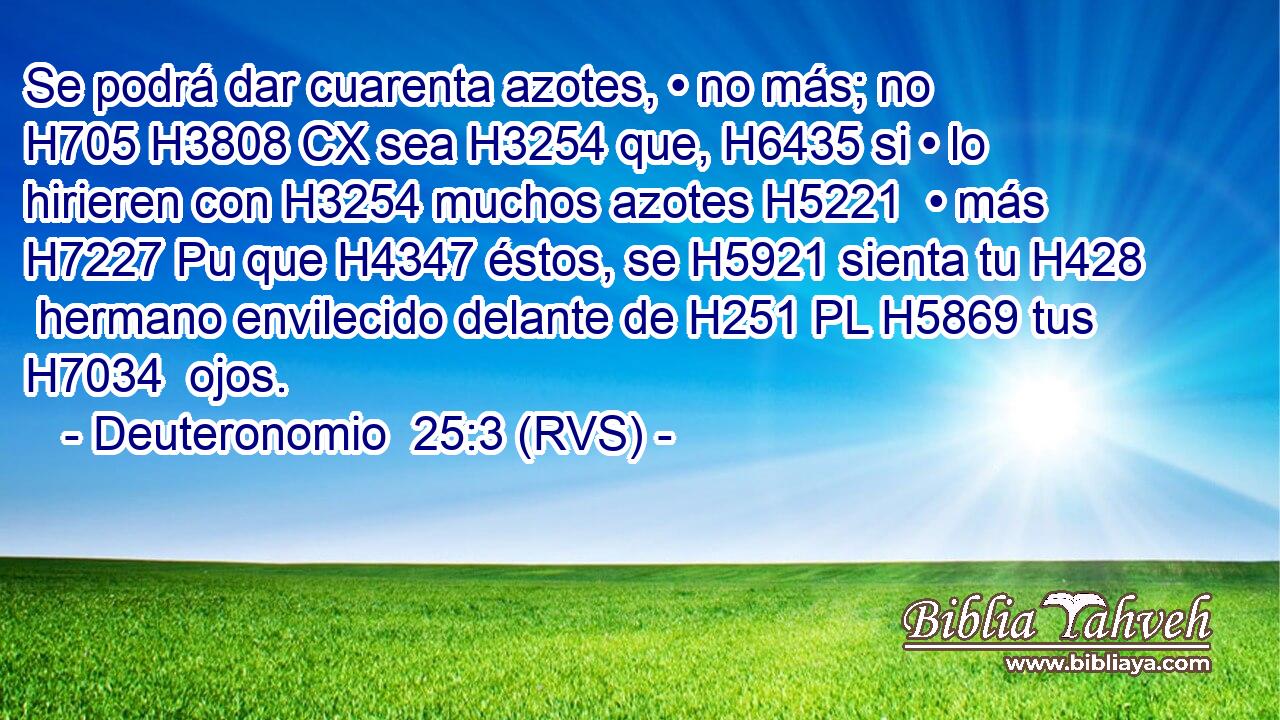 Se podrá dar cuarenta azotes, • no más; no H705 H3808 CX sea H3254 que, H6435 si • lo hirieren con H3254 muchos azotes H5221  • más H7227 Pu que H4347 éstos, se H5921 sienta tu H428  hermano envilecido delante de H251 PL H5869 tus H7034  ojos. 