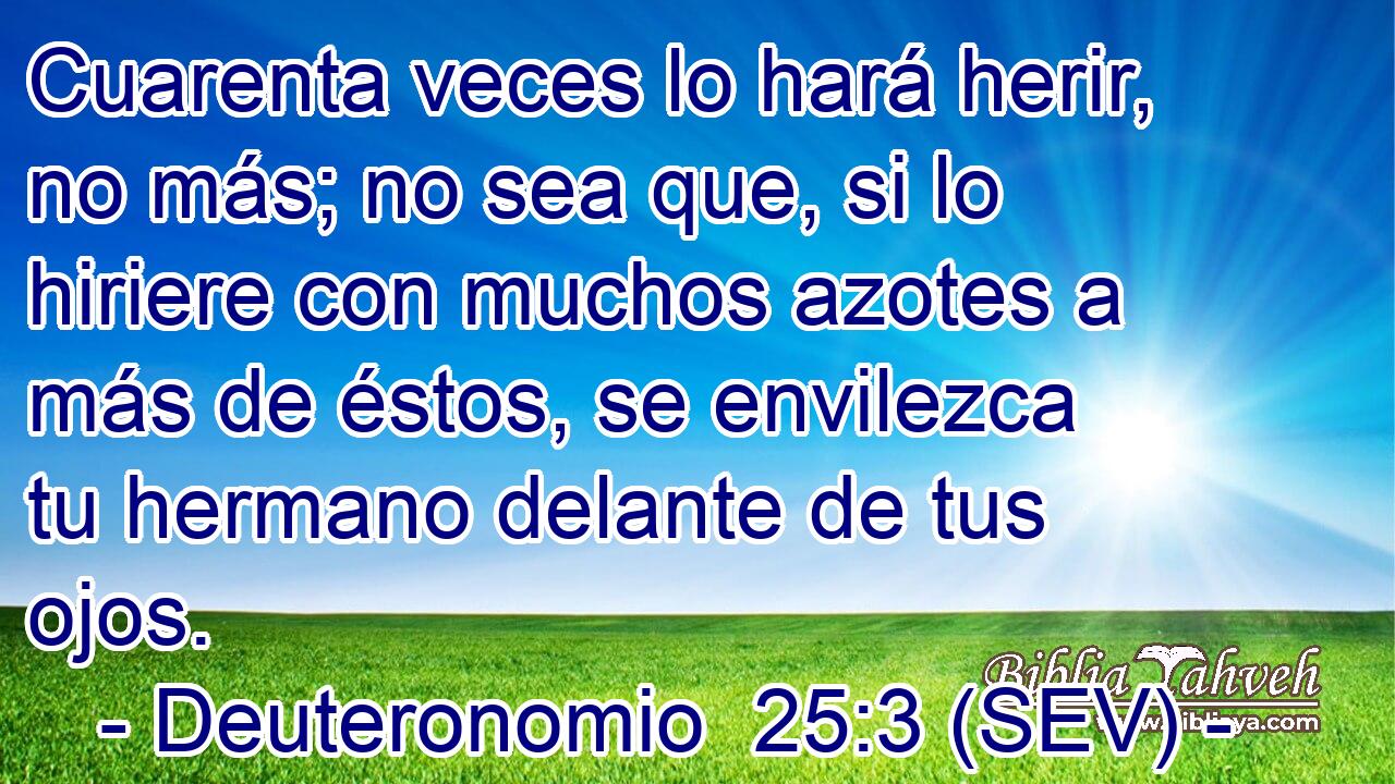 Cuarenta veces lo hará herir, no más; no sea que, si lo hiriere con muchos azotes a más de éstos, se envilezca tu hermano delante de tus ojos.