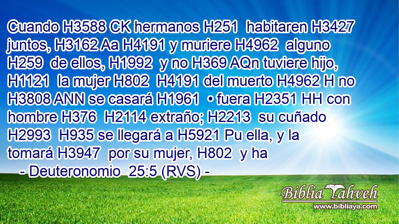 Cuando H3588 CK hermanos H251  habitaren H3427  juntos, H3162 Aa H4191 y muriere H4962  alguno H259  de ellos, H1992  y no H369 AQn tuviere hijo, H1121  la mujer H802  H4191 del muerto H4962 H no H3808 ANN se casará H1961  • fuera H2351 HH con hombre H376  H2114 extraño; H2213  su cuñado H2993  H935 se llegará a H5921 Pu ella, y la tomará H3947  por su mujer, H802  y ha