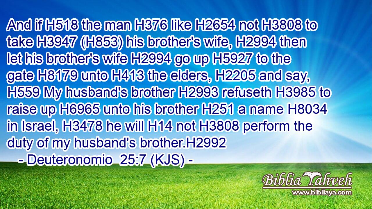 And if H518 the man H376 like H2654 not H3808 to take H3947 (H853) his brother's wife, H2994 then let his brother's wife H2994 go up H5927 to the gate H8179 unto H413 the elders, H2205 and say, H559 My husband's brother H2993 refuseth H3985 to raise up H6965 unto his brother H251 a name H8034 in Israel, H3478 he will H14 not H3808 perform the duty of my husband's brother.H2992