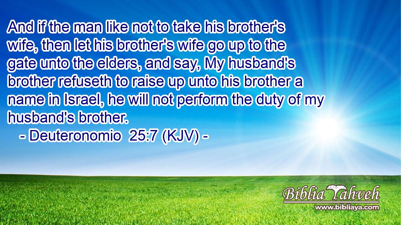 And if the man like not to take his brother's wife, then let his brother's wife go up to the gate unto the elders, and say, My husband's brother refuseth to raise up unto his brother a name in Israel, he will not perform the duty of my husband's brother.