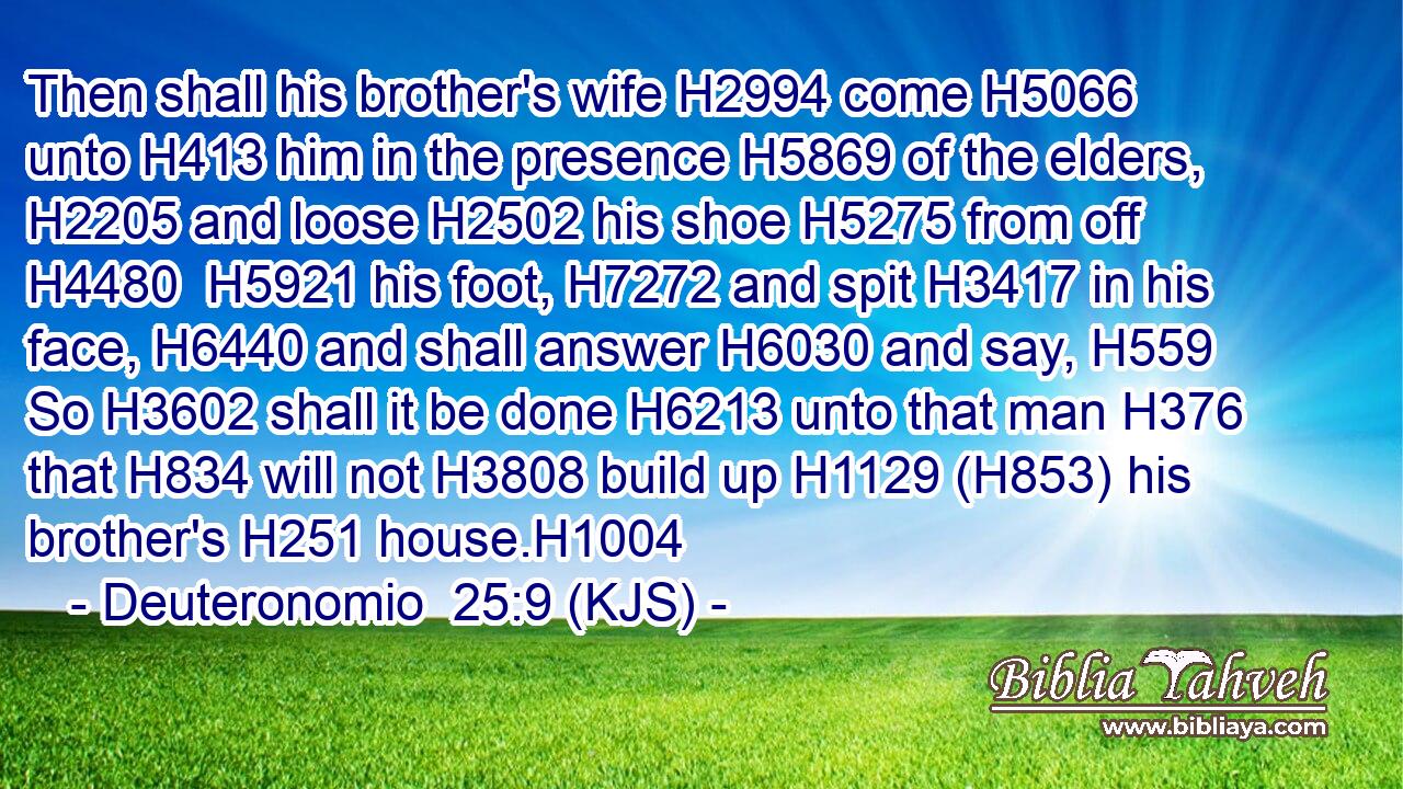 Then shall his brother's wife H2994 come H5066 unto H413 him in the presence H5869 of the elders, H2205 and loose H2502 his shoe H5275 from off H4480  H5921 his foot, H7272 and spit H3417 in his face, H6440 and shall answer H6030 and say, H559 So H3602 shall it be done H6213 unto that man H376 that H834 will not H3808 build up H1129 (H853) his brother's H251 house.H1004